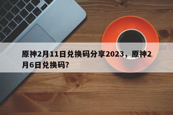 原神2月11日兑换码分享2023，原神2月6日兑换码？
