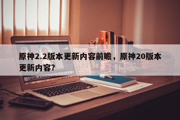 原神2.2版本更新内容前瞻，原神20版本更新内容？