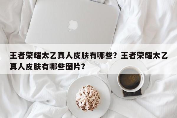 王者荣耀太乙真人皮肤有哪些？王者荣耀太乙真人皮肤有哪些图片？