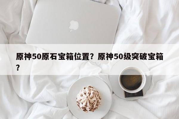 原神50原石宝箱位置？原神50级突破宝箱？