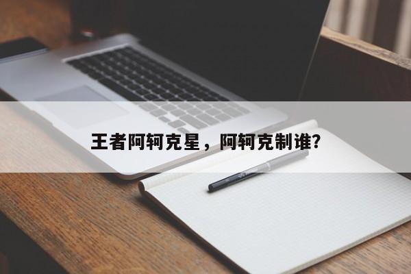 王者阿轲克星，阿轲克制谁？