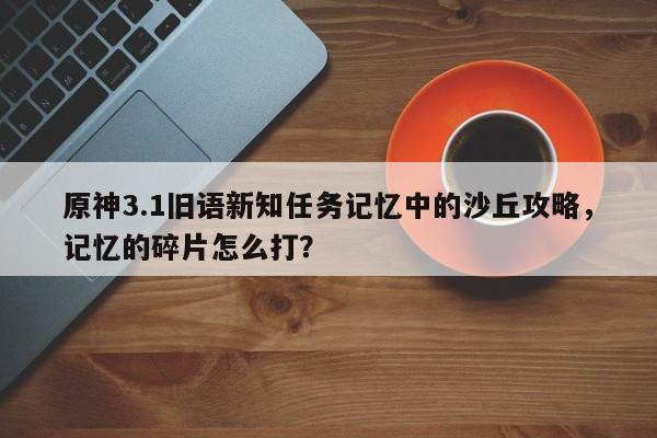 原神3.1旧语新知任务记忆中的沙丘攻略，记忆的碎片怎么打？
