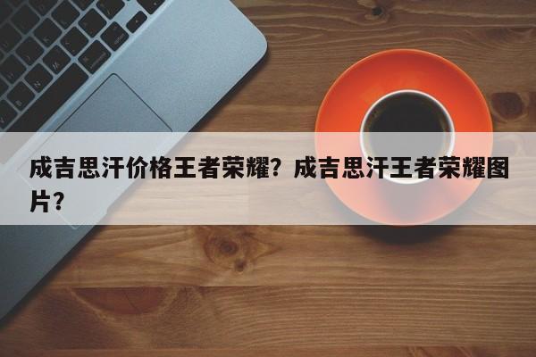 成吉思汗价格王者荣耀？成吉思汗王者荣耀图片？