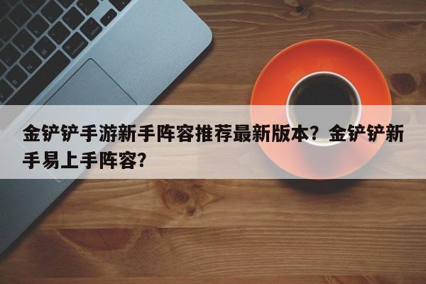 金铲铲手游新手阵容推荐最新版本？金铲铲新手易上手阵容？