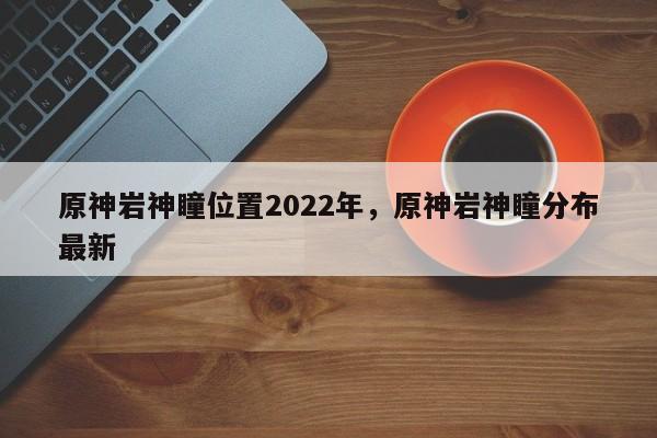原神岩神瞳位置2022年，原神岩神瞳分布最新