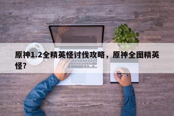 原神1.2全精英怪讨伐攻略，原神全图精英怪？
