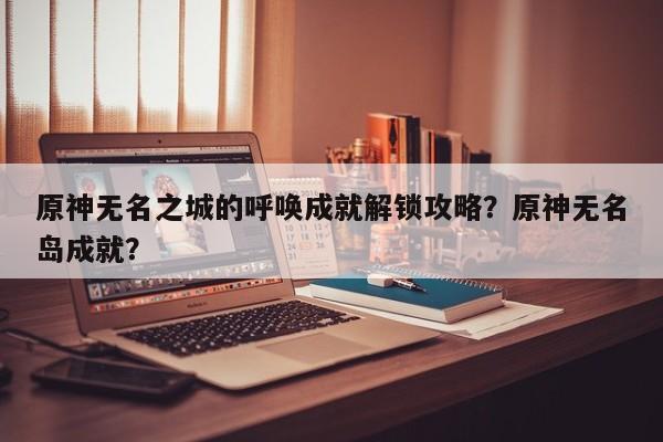 原神无名之城的呼唤成就解锁攻略？原神无名岛成就？