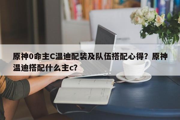 原神0命主C温迪配装及队伍搭配心得？原神温迪搭配什么主c？