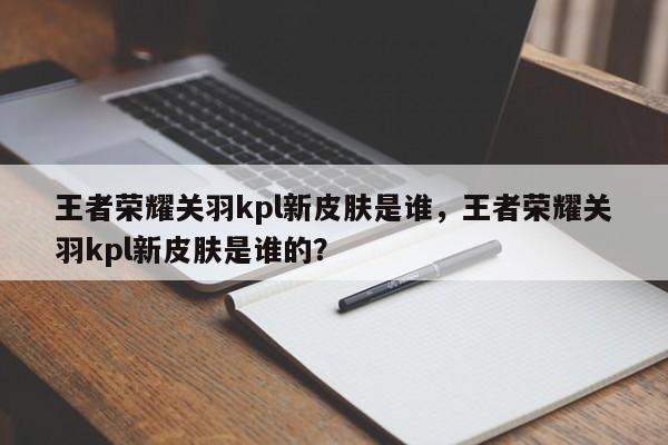 王者荣耀关羽kpl新皮肤是谁，王者荣耀关羽kpl新皮肤是谁的？