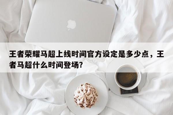 王者荣耀马超上线时间官方设定是多少点，王者马超什么时间登场？