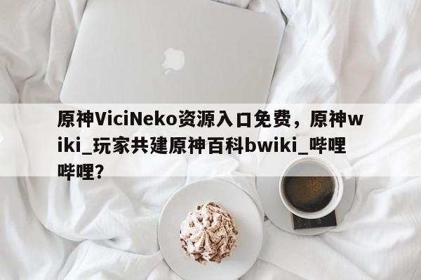 原神ViciNeko资源入口免费，原神wiki_玩家共建原神百科bwiki_哔哩哔哩？