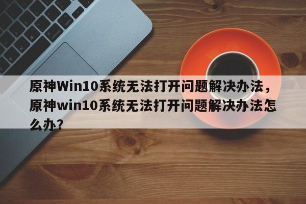 原神Win10系统无法打开问题解决办法，原神win10系统无法打开问题解决办法怎么办？