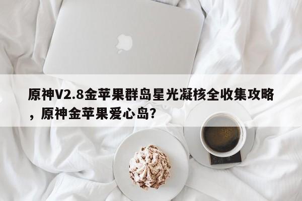 原神V2.8金苹果群岛星光凝核全收集攻略，原神金苹果爱心岛？