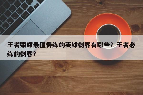 王者荣耀最值得练的英雄刺客有哪些？王者必练的刺客？
