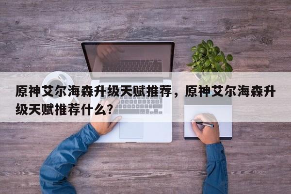 原神艾尔海森升级天赋推荐，原神艾尔海森升级天赋推荐什么？