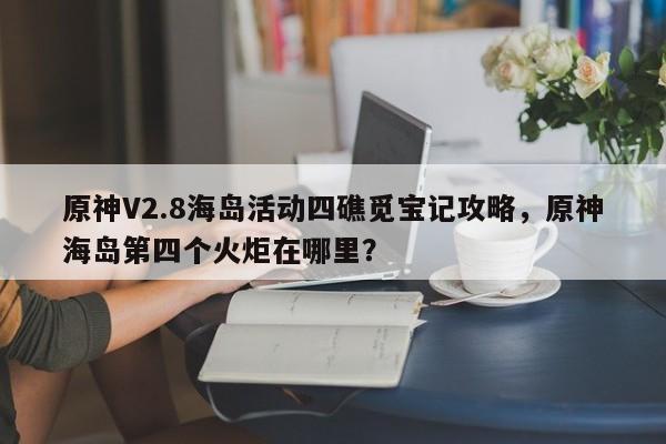 原神V2.8海岛活动四礁觅宝记攻略，原神海岛第四个火炬在哪里？