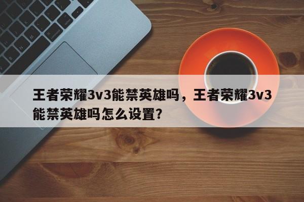 王者荣耀3v3能禁英雄吗，王者荣耀3v3能禁英雄吗怎么设置？
