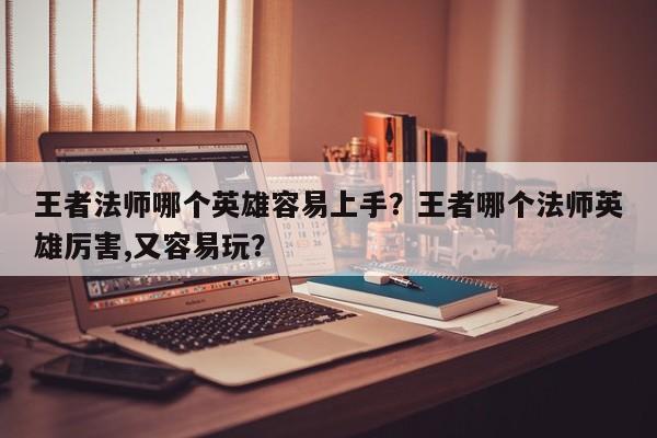 王者法师哪个英雄容易上手？王者哪个法师英雄厉害,又容易玩？