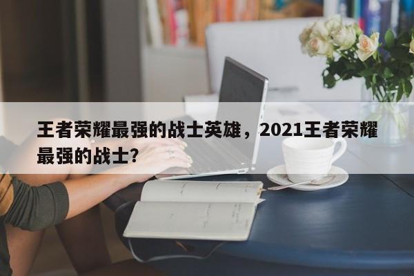 王者荣耀最强的战士英雄，2021王者荣耀最强的战士？