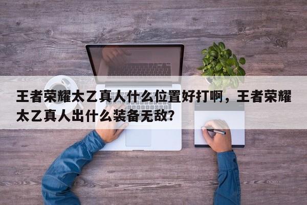 王者荣耀太乙真人什么位置好打啊，王者荣耀太乙真人出什么装备无敌？