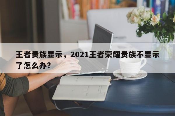 王者贵族显示，2021王者荣耀贵族不显示了怎么办？