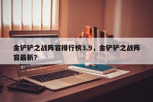 金铲铲之战阵容排行榜3.9，金铲铲之战阵容最新？