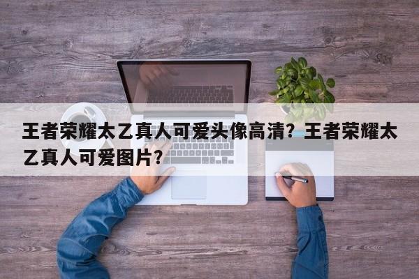 王者荣耀太乙真人可爱头像高清？王者荣耀太乙真人可爱图片？