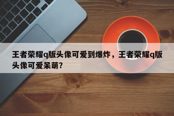 王者荣耀q版头像可爱到爆炸，王者荣耀q版头像可爱呆萌？