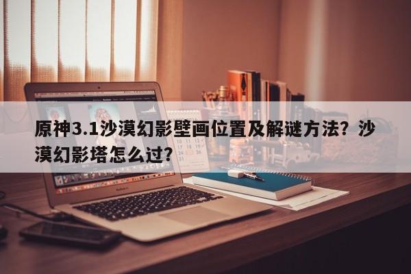 原神3.1沙漠幻影壁画位置及解谜方法？沙漠幻影塔怎么过？