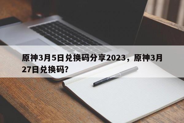 原神3月5日兑换码分享2023，原神3月27日兑换码？