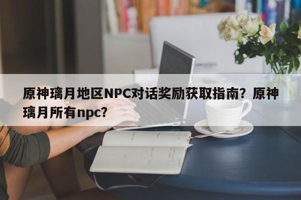 原神璃月地区NPC对话奖励获取指南？原神璃月所有npc？