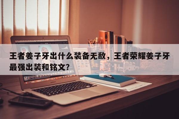 王者姜子牙出什么装备无敌，王者荣耀姜子牙最强出装和铭文？
