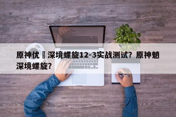 原神优菈深境螺旋12-3实战测试？原神魈深境螺旋？