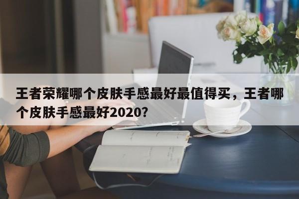 王者荣耀哪个皮肤手感最好最值得买，王者哪个皮肤手感最好2020？