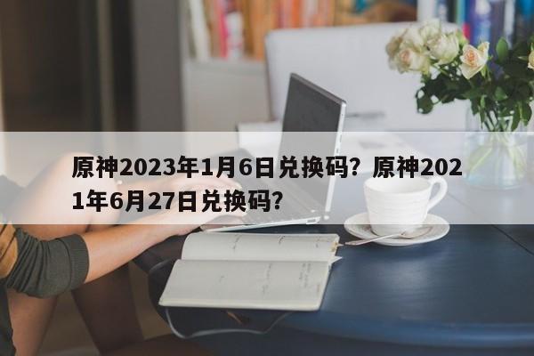 原神2023年1月6日兑换码？原神2021年6月27日兑换码？
