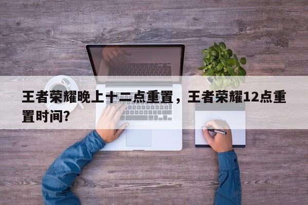 王者荣耀晚上十二点重置，王者荣耀12点重置时间？