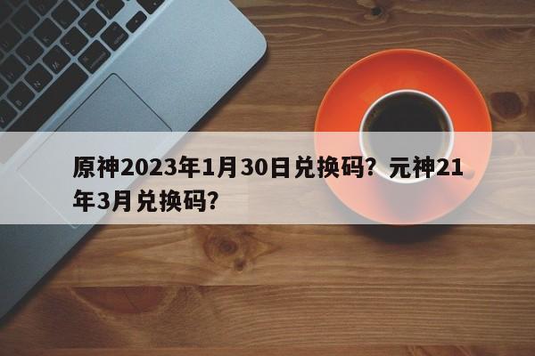 原神2023年1月30日兑换码？元神21年3月兑换码？