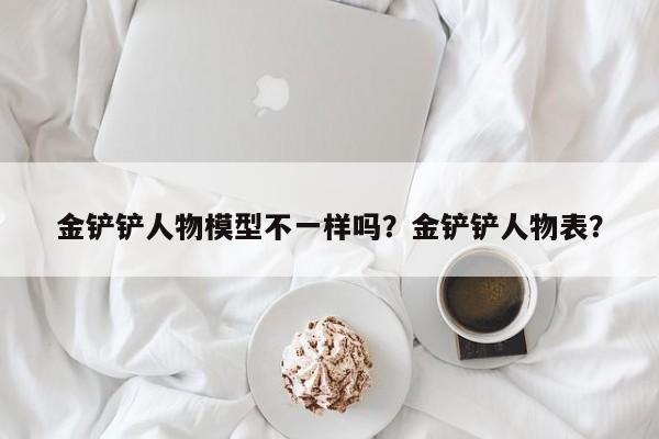 金铲铲人物模型不一样吗？金铲铲人物表？