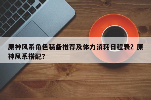 原神风系角色装备推荐及体力消耗日程表？原神风系搭配？