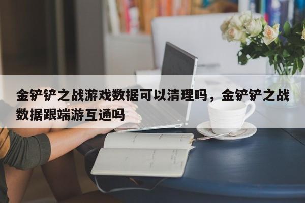 金铲铲之战游戏数据可以清理吗，金铲铲之战数据跟端游互通吗