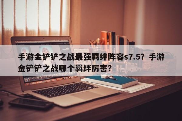 手游金铲铲之战最强羁绊阵容s7.5？手游金铲铲之战哪个羁绊厉害？