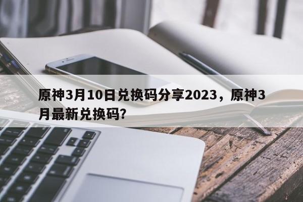 原神3月10日兑换码分享2023，原神3月最新兑换码？