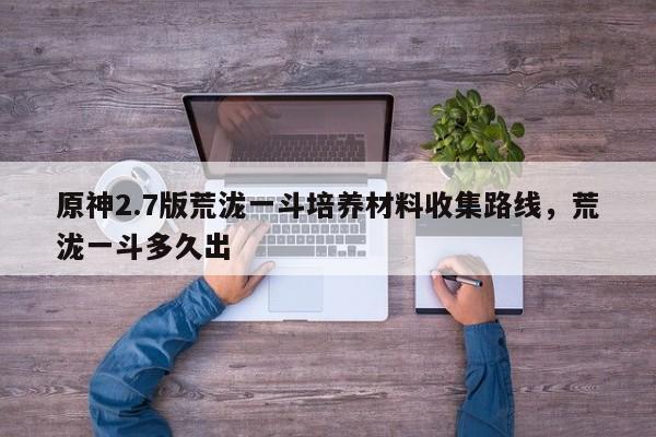 原神2.7版荒泷一斗培养材料收集路线，荒泷一斗多久出