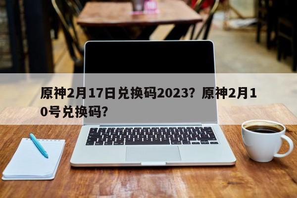 原神2月17日兑换码2023？原神2月10号兑换码？