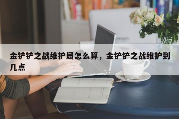 金铲铲之战维护局怎么算，金铲铲之战维护到几点