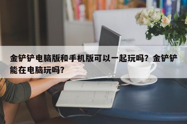 金铲铲电脑版和手机版可以一起玩吗？金铲铲能在电脑玩吗？