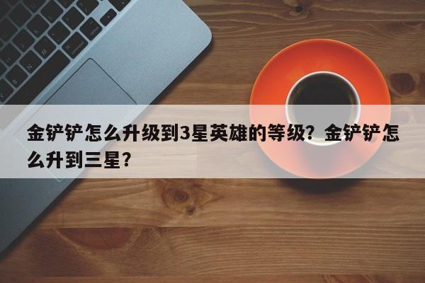 金铲铲怎么升级到3星英雄的等级？金铲铲怎么升到三星？