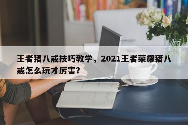 王者猪八戒技巧教学，2021王者荣耀猪八戒怎么玩才厉害？