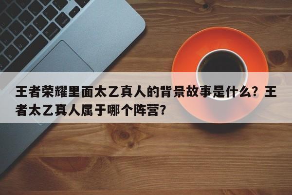 王者荣耀里面太乙真人的背景故事是什么？王者太乙真人属于哪个阵营？