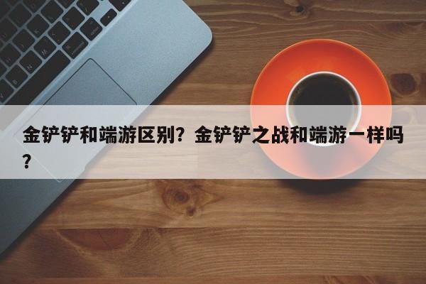 金铲铲和端游区别？金铲铲之战和端游一样吗？